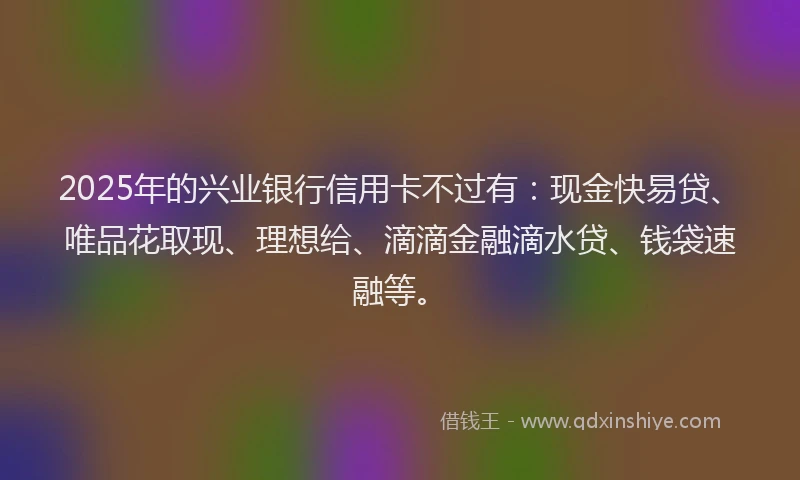 2025年的兴业银行信用卡不过有：现金快易贷、唯品花取现、理想给、滴滴金融滴水贷、钱袋速融等。