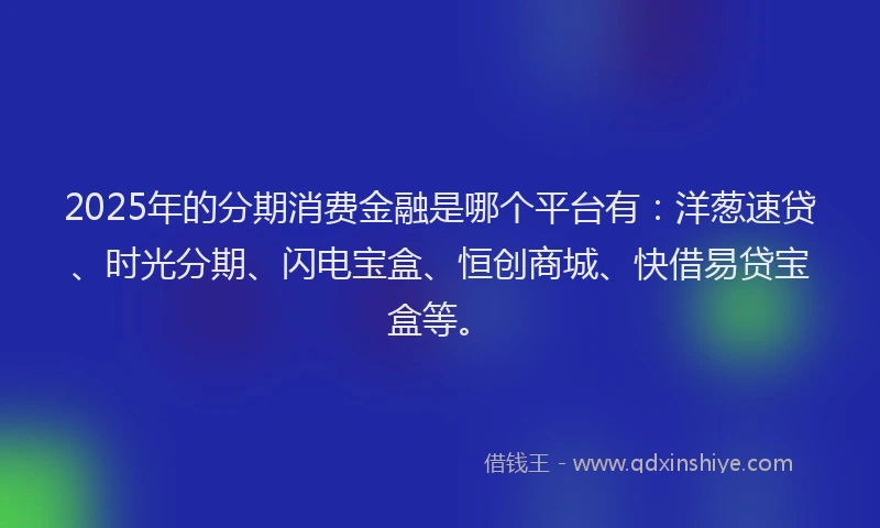 2025年的分期消费金融是哪个平台有：洋葱速贷、时光分期、闪电宝盒、恒创商城、快借易贷宝盒等。