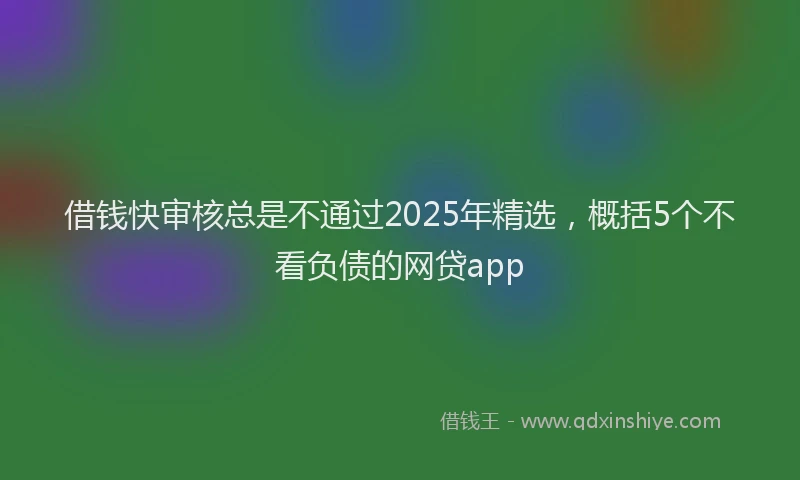 借钱快审核总是不通过2025年精选，概括5个不看负债的网贷app
