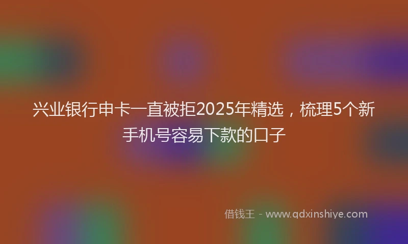 兴业银行申卡一直被拒2025年精选，梳理5个新手机号容易下款的口子
