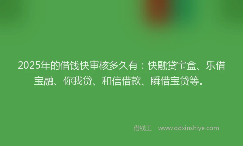 2025年的借钱快审核多久有：快融贷宝盒、乐借宝融、你我贷、和信借款、瞬借宝贷等。