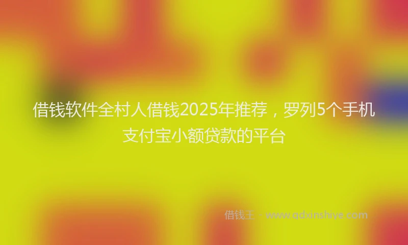 借钱软件全村人借钱2025年推荐，罗列5个手机支付宝小额贷款的平台