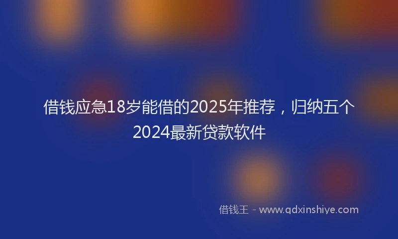 借钱应急18岁能借的2025年推荐，归纳五个2024最新贷款软件