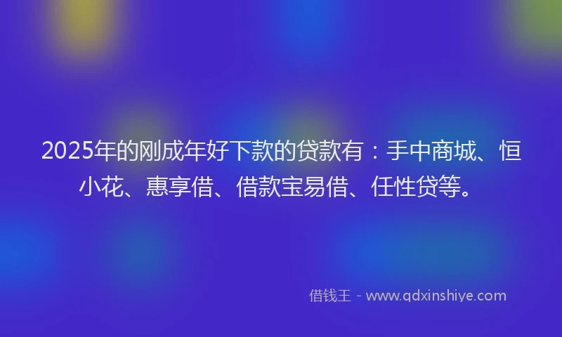2025年的刚成年好下款的贷款有：手中商城、恒小花、惠享借、借款宝易借、任性贷等。