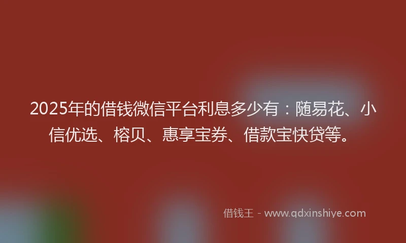 2025年的借钱微信平台利息多少有：随易花、小信优选、榕贝、惠享宝券、借款宝快贷等。