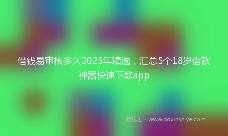 借钱易审核多久2025年精选，汇总5个18岁借款神器快速下款app