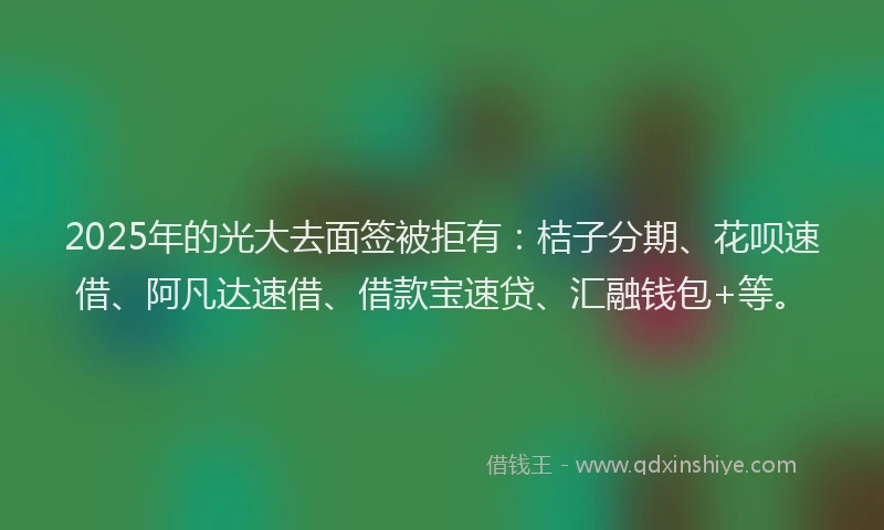 2025年的光大去面签被拒有：桔子分期、花呗速借、阿凡达速借、借款宝速贷、汇融钱包+等。