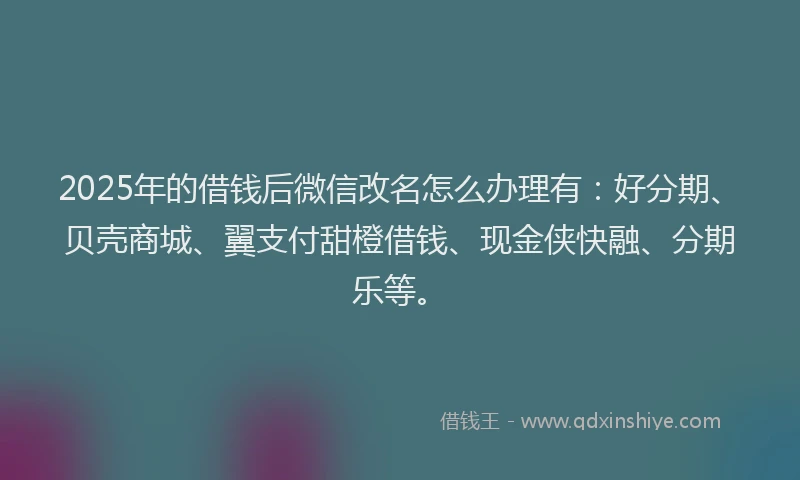 2025年的借钱后微信改名怎么办理有：好分期、贝壳商城、翼支付甜橙借钱、现金侠快融、分期乐等。