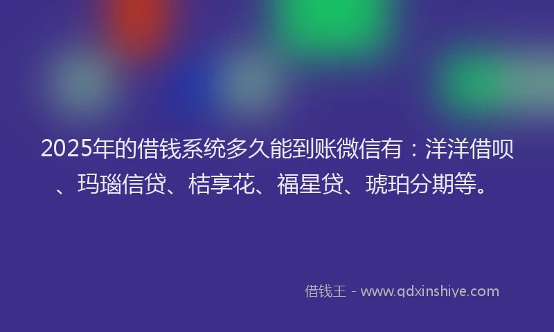 2025年的借钱系统多久能到账微信有：洋洋借呗、玛瑙信贷、桔享花、福星贷、琥珀分期等。