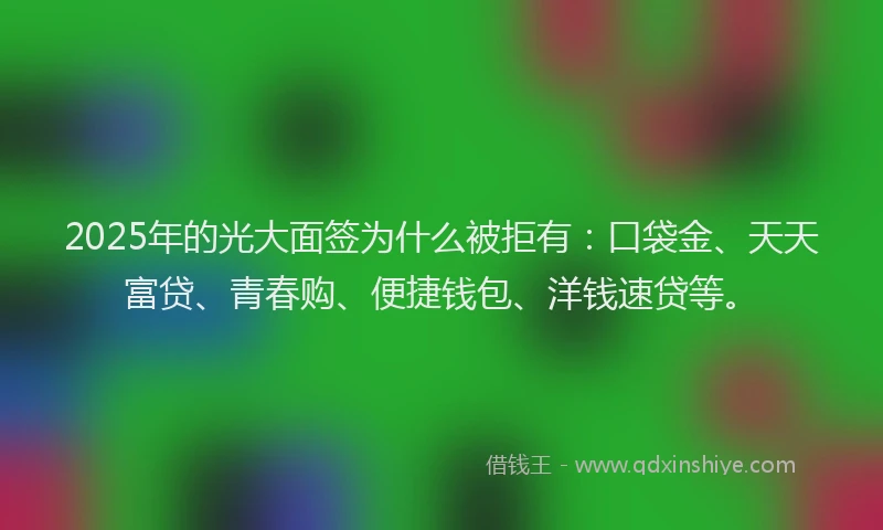 2025年的光大面签为什么被拒有：口袋金、天天富贷、青春购、便捷钱包、洋钱速贷等。