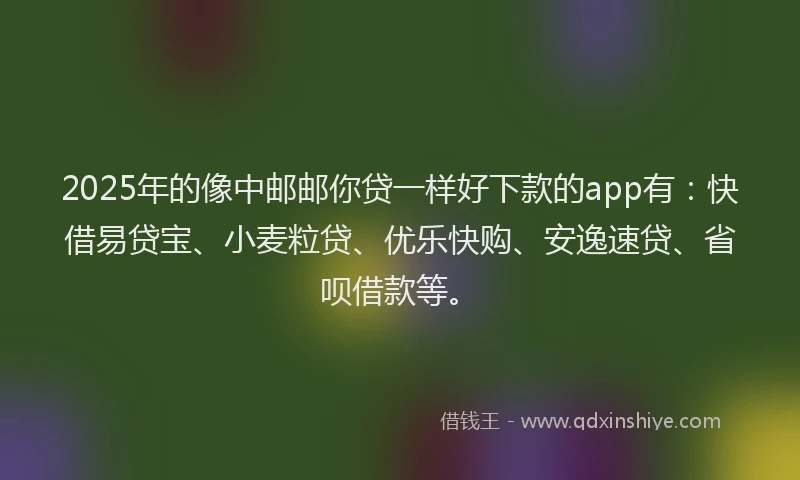 2025年的像中邮邮你贷一样好下款的app有：快借易贷宝、小麦粒贷、优乐快购、安逸速贷、省呗借款等。