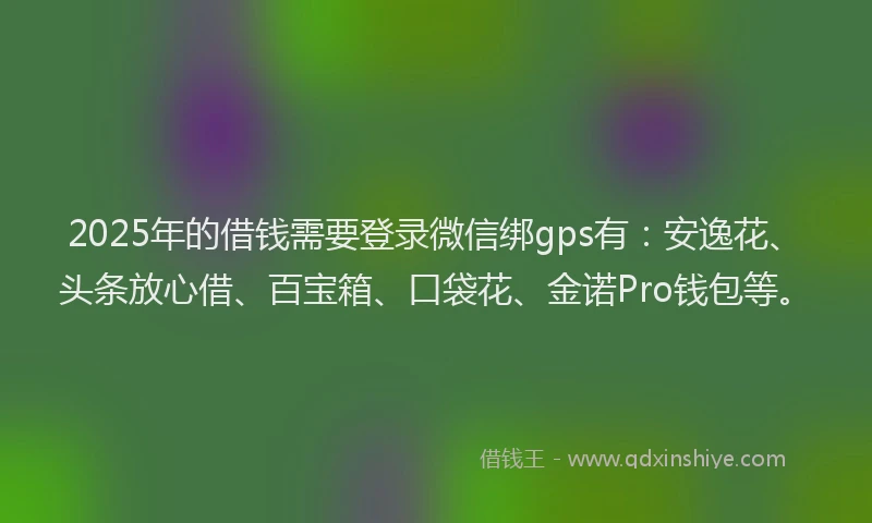 2025年的借钱需要登录微信绑gps有：安逸花、头条放心借、百宝箱、口袋花、金诺Pro钱包等。