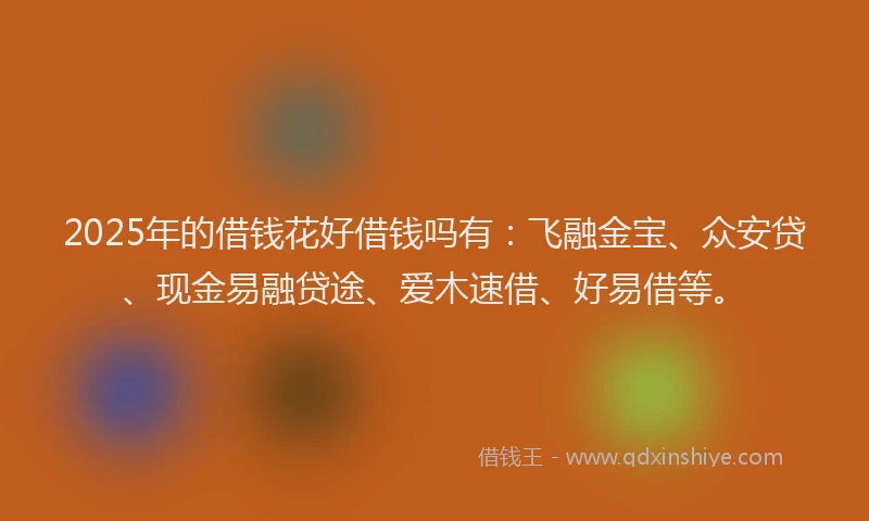 2025年的借钱花好借钱吗有：飞融金宝、众安贷、现金易融贷途、爱木速借、好易借等。