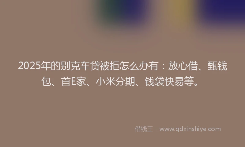 2025年的别克车贷被拒怎么办有：放心借、甄钱包、首E家、小米分期、钱袋快易等。