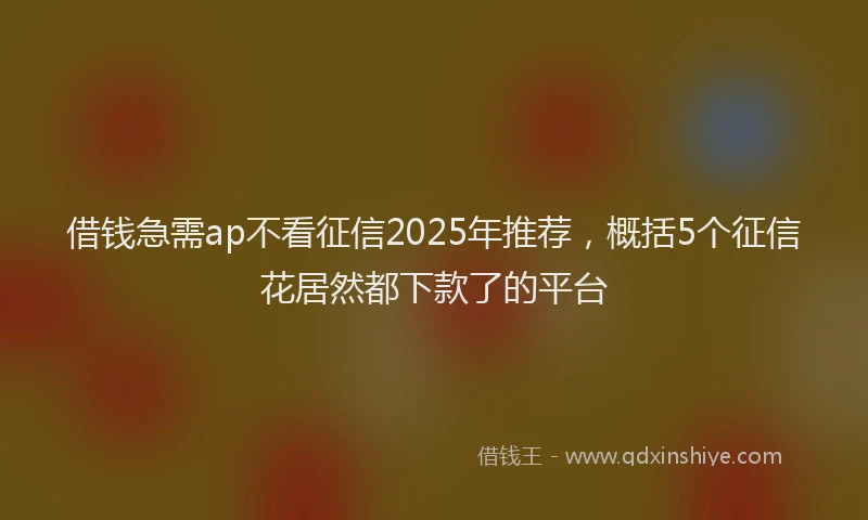 借钱急需ap不看征信2025年推荐，概括5个征信花居然都下款了的平台