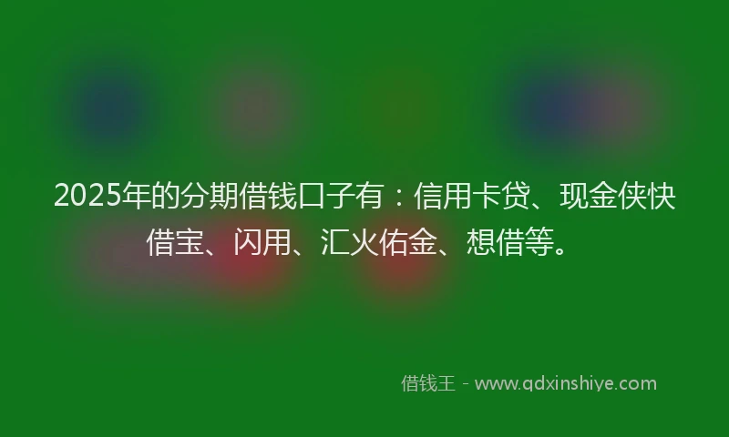2025年的分期借钱口子有：信用卡贷、现金侠快借宝、闪用、汇火佑金、想借等。