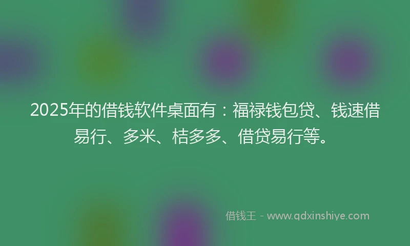 2025年的借钱软件桌面有：福禄钱包贷、钱速借易行、多米、桔多多、借贷易行等。