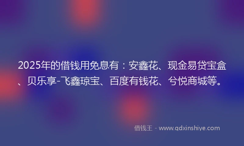 2025年的借钱用免息有：安鑫花、现金易贷宝盒、贝乐享-飞鑫琼宝、百度有钱花、兮悦商城等。