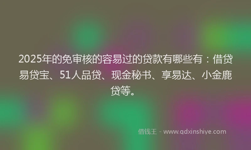 2025年的免审核的容易过的贷款有哪些有：借贷易贷宝、51人品贷、现金秘书、享易达、小金鹿贷等。