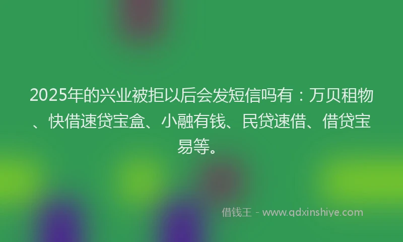 2025年的兴业被拒以后会发短信吗有：万贝租物、快借速贷宝盒、小融有钱、民贷速借、借贷宝易等。