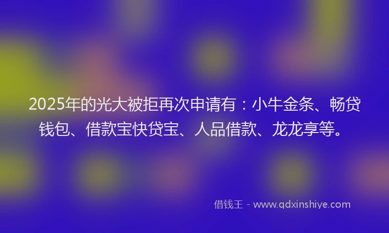 2025年的光大被拒再次申请有：小牛金条、畅贷钱包、借款宝快贷宝、人品借款、龙龙享等。