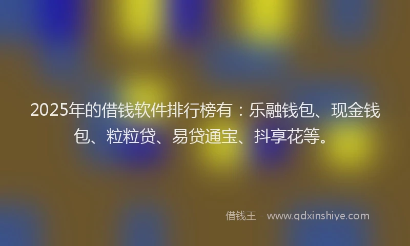2025年的借钱软件排行榜有：乐融钱包、现金钱包、粒粒贷、易贷通宝、抖享花等。