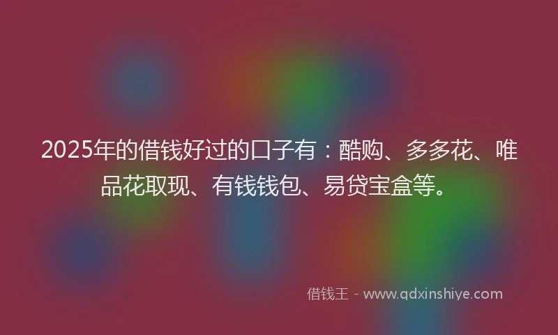 2025年的借钱好过的口子有：酷购、多多花、唯品花取现、有钱钱包、易贷宝盒等。