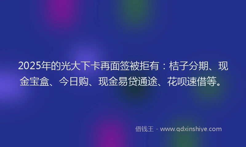 2025年的光大下卡再面签被拒有：桔子分期、现金宝盒、今日购、现金易贷通途、花呗速借等。