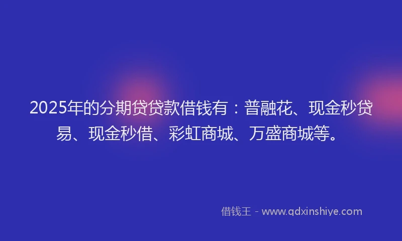 2025年的分期贷贷款借钱有：普融花、现金秒贷易、现金秒借、彩虹商城、万盛商城等。