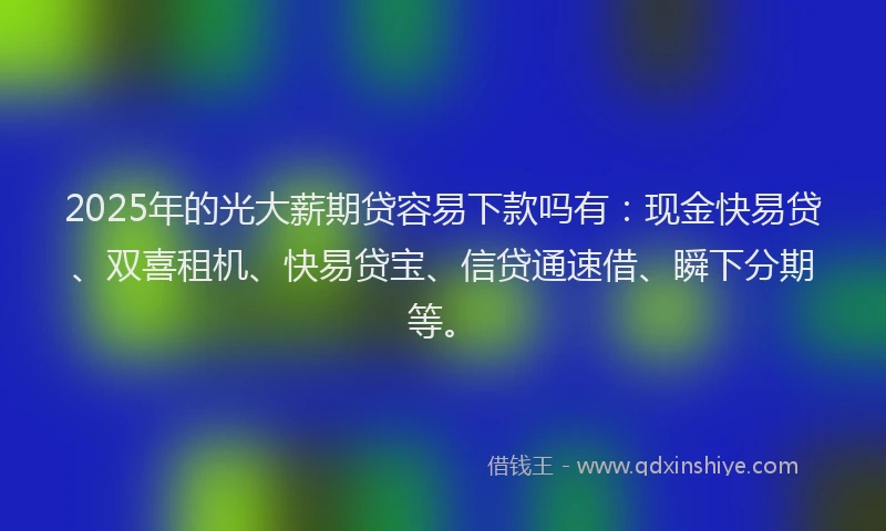 2025年的光大薪期贷容易下款吗有：现金快易贷、双喜租机、快易贷宝、信贷通速借、瞬下分期等。