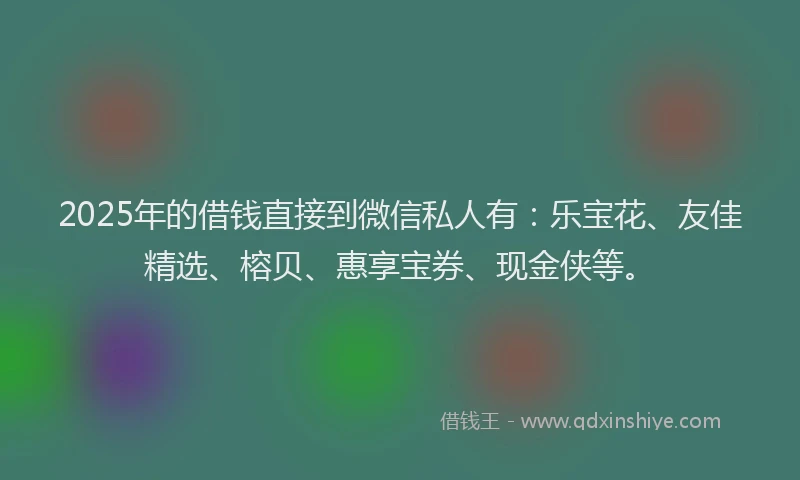 2025年的借钱直接到微信私人有：乐宝花、友佳精选、榕贝、惠享宝券、现金侠等。