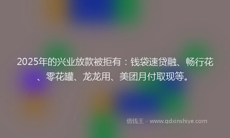 2025年的兴业放款被拒有：钱袋速贷融、畅行花、零花罐、龙龙用、美团月付取现等。