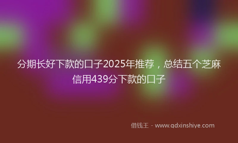 分期长好下款的口子2025年推荐，总结五个芝麻信用439分下款的口子