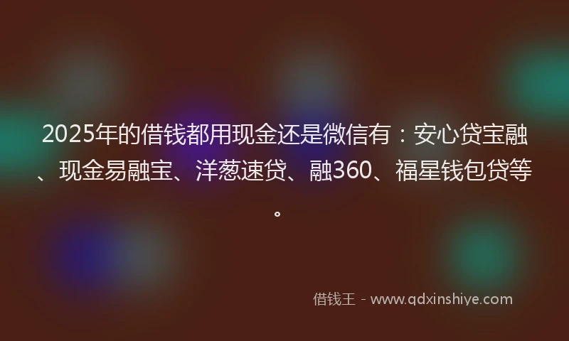 2025年的借钱都用现金还是微信有：安心贷宝融、现金易融宝、洋葱速贷、融360、福星钱包贷等。