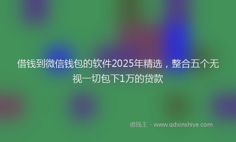 借钱到微信钱包的软件2025年精选，整合五个无视一切包下1万的贷款