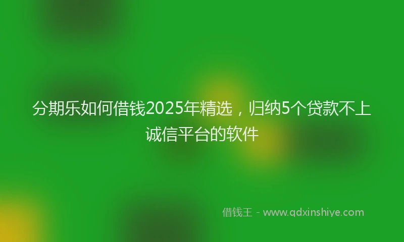 分期乐如何借钱2025年精选，归纳5个贷款不上诚信平台的软件