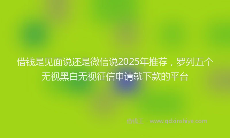 借钱是见面说还是微信说2025年推荐，罗列五个无视黑白无视征信申请就下款的平台