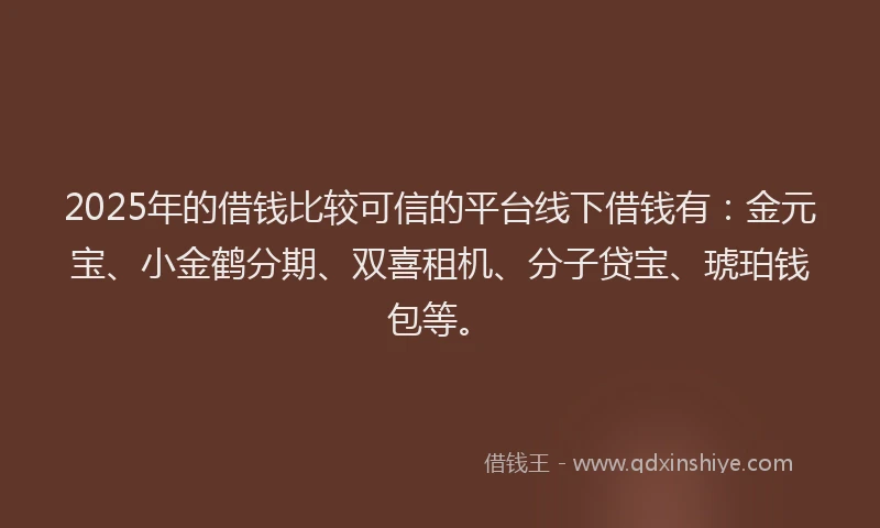 2025年的借钱比较可信的平台线下借钱有：金元宝、小金鹤分期、双喜租机、分子贷宝、琥珀钱包等。