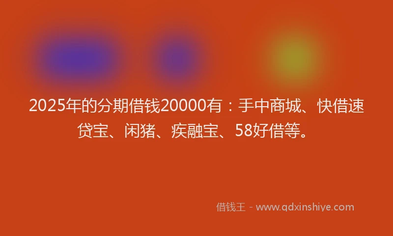 2025年的分期借钱20000有：手中商城、快借速贷宝、闲猪、疾融宝、58好借等。