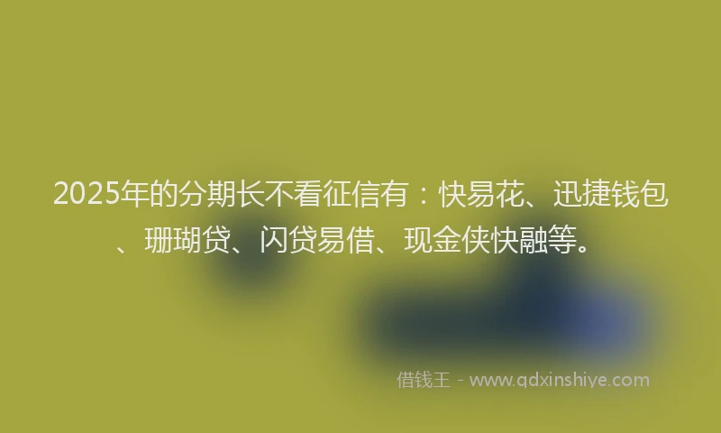 2025年的分期长不看征信有：快易花、迅捷钱包、珊瑚贷、闪贷易借、现金侠快融等。
