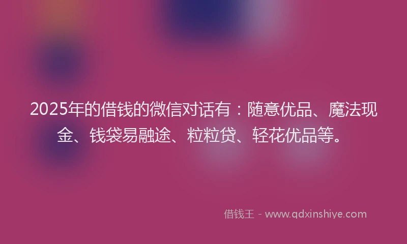 2025年的借钱的微信对话有：随意优品、魔法现金、钱袋易融途、粒粒贷、轻花优品等。