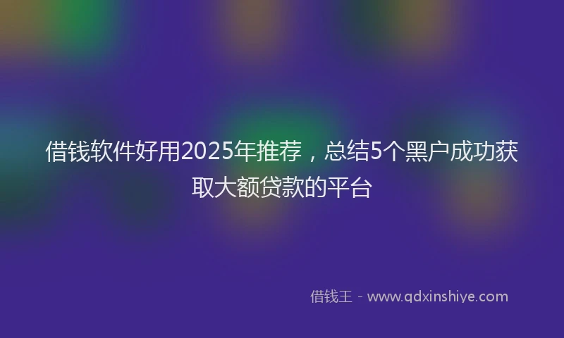 借钱软件好用2025年推荐，总结5个黑户成功获取大额贷款的平台