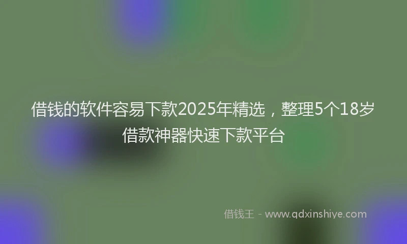 借钱的软件容易下款2025年精选，整理5个18岁借款神器快速下款平台