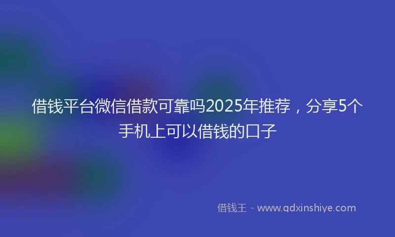 借钱平台微信借款可靠吗2025年推荐，分享5个手机上可以借钱的口子