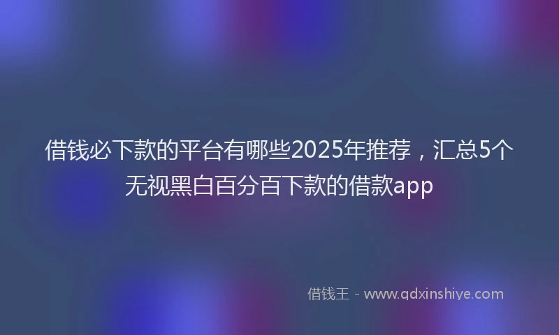 借钱必下款的平台有哪些2025年推荐，汇总5个无视黑白百分百下款的借款app