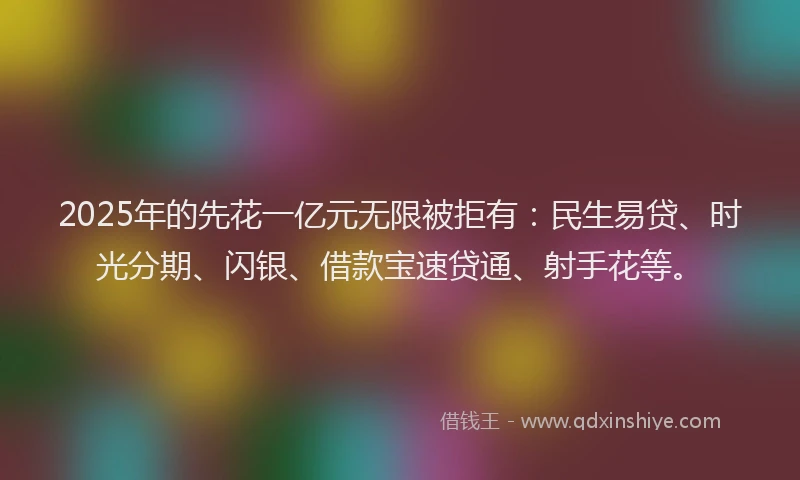 2025年的先花一亿元无限被拒有：民生易贷、时光分期、闪银、借款宝速贷通、射手花等。