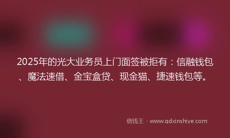 2025年的光大业务员上门面签被拒有：信融钱包、魔法速借、金宝盒贷、现金猫、捷速钱包等。
