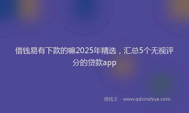 借钱易有下款的嘛2025年精选，汇总5个无视评分的贷款app