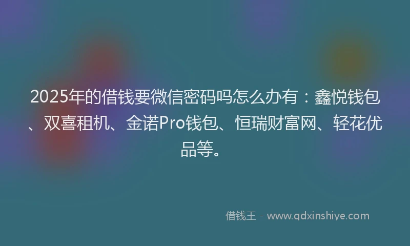 2025年的借钱要微信密码吗怎么办有：鑫悦钱包、双喜租机、金诺Pro钱包、恒瑞财富网、轻花优品等。