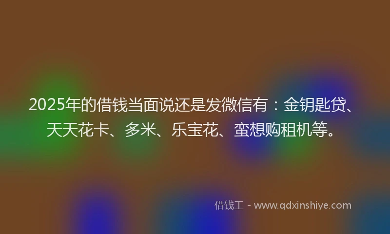 2025年的借钱当面说还是发微信有：金钥匙贷、天天花卡、多米、乐宝花、蛮想购租机等。